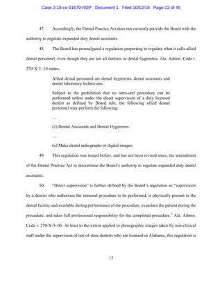 13
47. Accordingly, the Dental Practice Act does not currently provide the Board with the
authority to regulate expanded duty dental assistants.
48. The Board has promulgated a regulation purporting to regulate what it calls allied
dental personnel, even though they are not all dentists or dental hygienists. Ala. Admin. Code r.
270-X-3-.10 states:
Allied dental personnel are dental hygienists, dental assistants and
dental laboratory technicians.
Subject to the prohibition that no intra-oral procedure can be
performed unless under the direct supervision of a duly licensed
dentist as defined by Board rule, the following allied dental
personnel may perform the following:
…
(2) Dental Assistants and Dental Hygienists:
…
(o) Make dental radiographs or digital images.
49. This regulation was issued before, and has not been revised since, the amendment
of the Dental Practice Act to discontinue the Board’s authority to regulate expanded duty dental
assistants.
50. “Direct supervision” is further defined by the Board’s regulation as “supervision
by a dentist who authorizes the intraoral procedure to be performed, is physically present in the
dental facility and available during performance of the procedure, examines the patient during the
procedure, and takes full professional responsibility for the completed procedure.” Ala. Admin.
Code r. 270-X-3-.06. At least to the extent applied to photographic images taken by non-clinical
staff under the supervision of out-of-state dentists who are licensed in Alabama, this regulation is
Case 2:18-cv-01679-RDP Document 1 Filed 10/12/18 Page 13 of 46
 