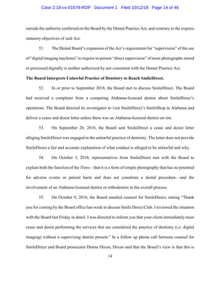 14
outside the authority conferred on the Board by the Dental Practice Act, and contrary to the express
statutory objectives of said Act.
51. The Dental Board’s expansion of the Act’s requirement for “supervision” of the use
of “digital imaging machines” to require in-person “direct supervision” of mere photographs stored
or processed digitally is neither authorized by nor consistent with the Dental Practice Act.
The Board Interprets Unlawful Practice of Dentistry to Reach SmileDirect.
52. In or prior to September 2018, the Board met to discuss SmileDirect. The Board
had received a complaint from a competing Alabama-licensed dentist about SmileDirect’s
operations. The Board directed its investigator to visit SmileDirect’s SmileShop in Alabama and
deliver a cease and desist letter unless there was an Alabama-licensed dentist on site.
53. On September 20, 2018, the Board sent SmileDirect a cease and desist letter
alleging SmileDirect was engaged in the unlawful practice of dentistry. The letter does not provide
SmileDirect a fair and accurate explanation of what conduct is alleged to be unlawful and why.
54. On October 3, 2018, representatives from SmileDirect met with the Board to
explain both the function of the iTero—that it is a form of simple photography that has no potential
for adverse events or patient harm and does not constitute a dental procedure—and the
involvement of an Alabama-licensed dentist or orthodontist in the overall process.
55. On October 9, 2018, the Board emailed counsel for SmileDirect, stating “Thank
you for coming by the Board office last week to discuss Smile Direct Club. I reviewed the situation
with the Board last Friday in detail. I was directed to inform you that your client immediately must
cease and desist performing the services that are considered the practice of dentistry (i.e. digital
imaging) without a supervising dentist present.” In a follow up phone call between counsel for
SmileDirect and Board prosecutor Donna Dixon, Dixon said that the Board’s view is that this is
Case 2:18-cv-01679-RDP Document 1 Filed 10/12/18 Page 14 of 46
 
