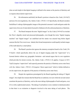 15
clear cut and simple in that digital imaging is defined in the statute as the practice of dentistry and
so requires direct dentist supervision.
56. On information and belief, the Board’s position is based on Ala. Code § 34-9-6(7)
and one of its own regulations, Ala. Admin. Code r. 270-X-3-.10. Specifically, the Board considers
SmileDirect’s taking of photographic images of the potential consumer’s teeth and gums under the
supervision of an out-of-state dentist licensed in Alabama to be the unlicensed practice of dentistry.
57. The Board interprets the term “digital images” in Ala. Code § 34-9-6(7) to include
the iTero’s digitally stored and processed photographs, even though the terms “digital imaging
machine” and “digital images” are undefined and the statute was enacted long before digital
cameras like the iTero were in use. Indeed, their broad interpretation would equally include images
of the teeth taken by a smart phone.
58. The Board’s position also ignores the statutory exemption found in Ala. Code § 34-
9-7(a)(5)—which specifically allows the use of digital imaging under the “supervision” of a
licensed dentist without any geographic limitation—and instead argues that its own regulation
which provides for stricter oversite, Ala. Admin. Code r. 270-X-3-.10, applies. Compare § 34-9-
7(a)(5) (requires “supervision” and expressly promotes the practice of dentistry across state lines)
with Ala. Admin. Code r. 270-X-3-.10 (requires “direct supervision” which is further defined as
on-site supervision, the opposite of the practice of dentistry across state lines).
59. Despite the regulations promulgated by the Board regarding the taking of “digital
images”, the simple fact remains that the Board has no authority over acts which do not and cannot
constitute the practice of dentistry, such as the mere taking of photographs of teeth and gums, even
if it is with a sophisticated camera. The taking of such photos is not a medical or dental procedure
in that there is no evaluation or diagnosis involved in the mere taking of such photos. The
Case 2:18-cv-01679-RDP Document 1 Filed 10/12/18 Page 15 of 46
 