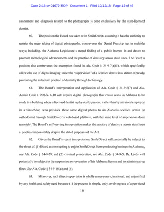 16
assessment and diagnosis related to the photographs is done exclusively by the state-licensed
dentist.
60. The position the Board has taken with SmileDirect, assuming it has the authority to
restrict the mere taking of digital photographs, contravenes the Dental Practice Act in multiple
ways; including, the Alabama Legislature’s stated finding of a public interest in and desire to
promote technological advancements and the practice of dentistry across state lines. The Board’s
position also contravenes the exemption found in Ala. Code § 34-9-7(a)(5), which specifically
allows the use of digital imaging under the “supervision” of a licensed dentist in a statute expressly
promoting the interstate practice of dentistry through technology.
61. The Board’s interpretation and application of Ala. Code § 34-9-6(7) and Ala.
Admin Code r. 270-X-3-.10 will require digital photographs that create scans in Alabama to be
made in a building where a licensed dentist is physically present, rather than by a trained employee
in a SmileShop who provides those same digital photos to an Alabama-licensed dentist or
orthodontist through SmileDirect’s web-based platform, with the same level of supervision done
remotely. The Board’s self-serving interpretation makes the practice of dentistry across state lines
a practical impossibility despite the stated purposes of the Act.
62. Given the Board’s recent interpretation, SmileDirect will potentially be subject to
the threat of: (1) Board action seeking to enjoin SmileDirect from conducting business in Alabama,
see Ala. Code § 34-9-29, and (2) criminal prosecution, see Ala. Code § 34-9-5. Dr. Leeds will
potentially be subject to the suspension or revocation of his Alabama license and to administrative
fines. See Ala. Code § 34-9-18(a) and (b).
63. Moreover, such direct supervision is wholly unnecessary, irrational, and unjustified
by any health and safety need because (1) the process is simple, only involving use of a pen-sized
Case 2:18-cv-01679-RDP Document 1 Filed 10/12/18 Page 16 of 46
 