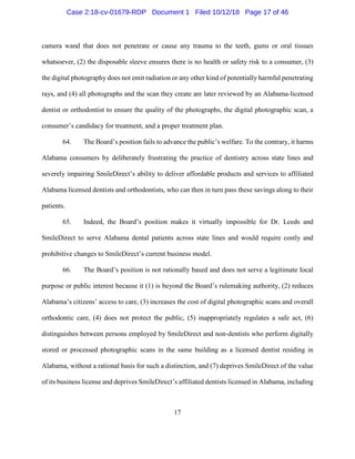 17
camera wand that does not penetrate or cause any trauma to the teeth, gums or oral tissues
whatsoever, (2) the disposable sleeve ensures there is no health or safety risk to a consumer, (3)
the digital photography does not emit radiation or any other kind of potentially harmful penetrating
rays, and (4) all photographs and the scan they create are later reviewed by an Alabama-licensed
dentist or orthodontist to ensure the quality of the photographs, the digital photographic scan, a
consumer’s candidacy for treatment, and a proper treatment plan.
64. The Board’s position fails to advance the public’s welfare. To the contrary, it harms
Alabama consumers by deliberately frustrating the practice of dentistry across state lines and
severely impairing SmileDirect’s ability to deliver affordable products and services to affiliated
Alabama licensed dentists and orthodontists, who can then in turn pass these savings along to their
patients.
65. Indeed, the Board’s position makes it virtually impossible for Dr. Leeds and
SmileDirect to serve Alabama dental patients across state lines and would require costly and
prohibitive changes to SmileDirect’s current business model.
66. The Board’s position is not rationally based and does not serve a legitimate local
purpose or public interest because it (1) is beyond the Board’s rulemaking authority, (2) reduces
Alabama’s citizens’ access to care, (3) increases the cost of digital photographic scans and overall
orthodontic care, (4) does not protect the public, (5) inappropriately regulates a safe act, (6)
distinguishes between persons employed by SmileDirect and non-dentists who perform digitally
stored or processed photographic scans in the same building as a licensed dentist residing in
Alabama, without a rational basis for such a distinction, and (7) deprives SmileDirect of the value
of its business license and deprives SmileDirect’s affiliated dentists licensed in Alabama, including
Case 2:18-cv-01679-RDP Document 1 Filed 10/12/18 Page 17 of 46
 