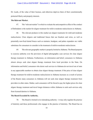 18
Dr. Leeds, of the value of their licenses, and otherwise deprives them of their constitutionally
protected liberty and property interests.
The Relevant Market.
67. The “relevant market” in which to evaluate the anticompetitive effect of the conduct
of Defendants is the market for aligner treatment for mild to moderate malocclusion in Alabama.
68. The relevant products in this market are aligner treatments for mild and moderate
malocclusion. Clear aligners and traditional braces that use brackets and wires, as well as
potentially non-fixed dental braces such as retainers, headgear, and palate expanders are viable
substitutes for consumers to consider in the treatment of mild-to-moderate malocclusion.
69. The relevant geographic market is properly limited to Alabama. The Board purports
to exercise authority over the provision of digital photographic scan services for clear aligner
therapy treatment in Alabama. Furthermore, on information and belief, consumers in Alabama
almost always seek clear aligner therapy treatment from local providers in the State. On
information and belief, consumers who desire such services in Alabama do not travel out of state
in any appreciable numbers to obtain clear aligner therapy treatment. If the price of clear aligner
therapy treatment for mild-to-moderate malocclusion in Alabama increases as a result of actions
of the Board, many consumers in Alabama will not seek clear aligner therapy treatment from
providers in other states. Rather, such consumers will be forced to pay the higher prices for clear
aligner therapy treatment and travel longer distances within Alabama to seek such services only
from licensed dentists in Alabama.
The Board Exceeded Its Authority.
70. The Board is limited in its rulemaking authority—it may only regulate the practice
of dentistry and those professionals who engage in the practice of dentistry. The Board has no
Case 2:18-cv-01679-RDP Document 1 Filed 10/12/18 Page 18 of 46
 