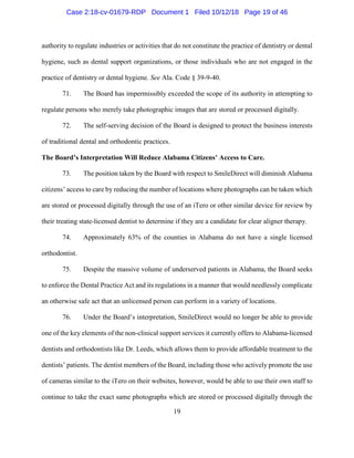 19
authority to regulate industries or activities that do not constitute the practice of dentistry or dental
hygiene, such as dental support organizations, or those individuals who are not engaged in the
practice of dentistry or dental hygiene. See Ala. Code § 39-9-40.
71. The Board has impermissibly exceeded the scope of its authority in attempting to
regulate persons who merely take photographic images that are stored or processed digitally.
72. The self-serving decision of the Board is designed to protect the business interests
of traditional dental and orthodontic practices.
The Board’s Interpretation Will Reduce Alabama Citizens’ Access to Care.
73. The position taken by the Board with respect to SmileDirect will diminish Alabama
citizens’ access to care by reducing the number of locations where photographs can be taken which
are stored or processed digitally through the use of an iTero or other similar device for review by
their treating state-licensed dentist to determine if they are a candidate for clear aligner therapy.
74. Approximately 63% of the counties in Alabama do not have a single licensed
orthodontist.
75. Despite the massive volume of underserved patients in Alabama, the Board seeks
to enforce the Dental Practice Act and its regulations in a manner that would needlessly complicate
an otherwise safe act that an unlicensed person can perform in a variety of locations.
76. Under the Board’s interpretation, SmileDirect would no longer be able to provide
one of the key elements of the non-clinical support services it currently offers to Alabama-licensed
dentists and orthodontists like Dr. Leeds, which allows them to provide affordable treatment to the
dentists’ patients. The dentist members of the Board, including those who actively promote the use
of cameras similar to the iTero on their websites, however, would be able to use their own staff to
continue to take the exact same photographs which are stored or processed digitally through the
Case 2:18-cv-01679-RDP Document 1 Filed 10/12/18 Page 19 of 46
 