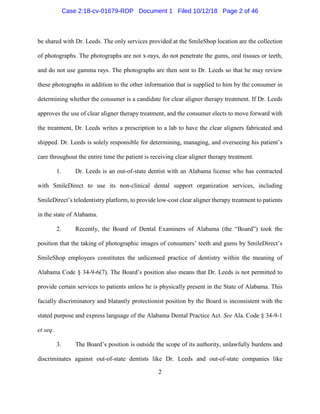 2
be shared with Dr. Leeds. The only services provided at the SmileShop location are the collection
of photographs. The photographs are not x-rays, do not penetrate the gums, oral tissues or teeth,
and do not use gamma rays. The photographs are then sent to Dr. Leeds so that he may review
these photographs in addition to the other information that is supplied to him by the consumer in
determining whether the consumer is a candidate for clear aligner therapy treatment. If Dr. Leeds
approves the use of clear aligner therapy treatment, and the consumer elects to move forward with
the treatment, Dr. Leeds writes a prescription to a lab to have the clear aligners fabricated and
shipped. Dr. Leeds is solely responsible for determining, managing, and overseeing his patient’s
care throughout the entire time the patient is receiving clear aligner therapy treatment.
1. Dr. Leeds is an out-of-state dentist with an Alabama license who has contracted
with SmileDirect to use its non-clinical dental support organization services, including
SmileDirect’s teledentistry platform, to provide low-cost clear aligner therapy treatment to patients
in the state of Alabama.
2. Recently, the Board of Dental Examiners of Alabama (the “Board”) took the
position that the taking of photographic images of consumers’ teeth and gums by SmileDirect’s
SmileShop employees constitutes the unlicensed practice of dentistry within the meaning of
Alabama Code § 34-9-6(7). The Board’s position also means that Dr. Leeds is not permitted to
provide certain services to patients unless he is physically present in the State of Alabama. This
facially discriminatory and blatantly protectionist position by the Board is inconsistent with the
stated purpose and express language of the Alabama Dental Practice Act. See Ala. Code § 34-9-1
et seq.
3. The Board’s position is outside the scope of its authority, unlawfully burdens and
discriminates against out-of-state dentists like Dr. Leeds and out-of-state companies like
Case 2:18-cv-01679-RDP Document 1 Filed 10/12/18 Page 2 of 46
 