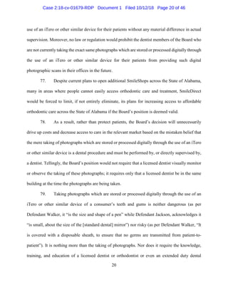 20
use of an iTero or other similar device for their patients without any material difference in actual
supervision. Moreover, no law or regulation would prohibit the dentist members of the Board who
are not currently taking the exact same photographs which are stored or processed digitally through
the use of an iTero or other similar device for their patients from providing such digital
photographic scans in their offices in the future.
77. Despite current plans to open additional SmileShops across the State of Alabama,
many in areas where people cannot easily access orthodontic care and treatment, SmileDirect
would be forced to limit, if not entirely eliminate, its plans for increasing access to affordable
orthodontic care across the State of Alabama if the Board’s position is deemed valid.
78. As a result, rather than protect patients, the Board’s decision will unnecessarily
drive up costs and decrease access to care in the relevant market based on the mistaken belief that
the mere taking of photographs which are stored or processed digitally through the use of an iTero
or other similar device is a dental procedure and must be performed by, or directly supervised by,
a dentist. Tellingly, the Board’s position would not require that a licensed dentist visually monitor
or observe the taking of these photographs; it requires only that a licensed dentist be in the same
building at the time the photographs are being taken.
79. Taking photographs which are stored or processed digitally through the use of an
iTero or other similar device of a consumer’s teeth and gums is neither dangerous (as per
Defendant Walker, it “is the size and shape of a pen” while Defendant Jackson, acknowledges it
“is small, about the size of the [standard dental] mirror”) nor risky (as per Defendant Walker, “It
is covered with a disposable sheath, to ensure that no germs are transmitted from patient-to-
patient”). It is nothing more than the taking of photographs. Nor does it require the knowledge,
training, and education of a licensed dentist or orthodontist or even an extended duty dental
Case 2:18-cv-01679-RDP Document 1 Filed 10/12/18 Page 20 of 46
 