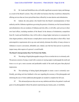 22
83. Dr. Leeds and SmileDirect also will suffer significant economic injury and damage
as a result of the Board’s actions. They will suffer lost business that they would have obtained by
offering services that are lower priced than those offered by in-state dentists and orthodontists.
84. Indeed, the only parties who benefit from the Board’s misinterpretation of their
authority and the Alabama regulations governing the practice of dentistry are the licensed dentists
and orthodontists who are residents of Alabama and who offer, or will offer, such services in their
own local offices, including members of the Board. In the absence of teledentistry competition
from Dr. Leeds and SmileDirect, they will be able to charge higher total prices to consumers for
clear aligner products, solely because a simple photo session must take place in their office. Such
anticompetitive requirements drive up costs and entirely eliminate the ability of many citizens in
Alabama to receive convenient, affordable care; indeed, care that has been proven to positively
impact many other aspects of a person’s overall health.
The Board’s Interpretation Does Not Protect the Public.
85. The taking of digital photographs using an iTero or similar device is extremely safe.
The process consists of using a wand with a camera at varying angles to photograph the teeth and
tissue so as to get a more accurate and predictable model of the teeth and gums than physical
impressions.
86. The technology of taking digital photographs to create a scan is extremely user-
friendly, providing real time feedback to the user regarding the accuracy of the photographs and
informing the user of where additional photographs are needed to complete the full scan.
87. This advanced process does not use any radiation and allows the patient’s teeth and
gums to be photographed without the patient experiencing any trauma, pain, or morbidity.
Case 2:18-cv-01679-RDP Document 1 Filed 10/12/18 Page 22 of 46
 