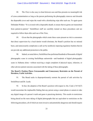23
88. The iTero is also easy to clean between uses and thus presents no meaningful risk
of cross-contamination as long as the person performing the photography removes and discards
the disposable cover and wipes the wand with a disinfecting wipe after each use. To again quote
Defendant Walker: “It is covered with a disposable sheath, to ensure that no germs are transmitted
from patient-to-patient.” SmileDirect staff are carefully trained on these procedures and are
required to follow them after each use of the iTero.
89. Given that the photographs which create these scans present no risk to consumers
that direct supervision by a local dentist would eliminate, the Board’s position has no rational
basis, and unnecessarily complicates a safe act by needlessly imposing regulatory burdens that do
not provide any additional protection to the public.
90. Indeed, as noted above, SmileDirect has performed hundreds of thousands of digital
photographic scans in existing SmileShops nationwide—and hundreds of digital photographic
scans in Alabama alone—without receiving a single complaint of physical injury, infection, or
other adverse patient outcome associated with the taking of these photographs.
The Board’s Position Places Unreasonable and Unnecessary Restraints on the Pursuit of
Harmless, Useful Activities.
91. The Board seeks to disproportionately restrain the pursuit of safe activities by
SmileDirect and Dr. Leeds.
92. In fact, the adoption of the Board’s position with respect to Ala. Code § 34-9-6(7)
would necessitate the implausible finding that any person using a smart phone or camera to take
any digital image of a person’s teeth and gums is practicing dentistry. This results in restrictions
being placed on the mere taking of digital photographs that are equivalent to restrictions on the
following procedures, all of which are more invasive and potentially dangerous and should require
Case 2:18-cv-01679-RDP Document 1 Filed 10/12/18 Page 23 of 46
 