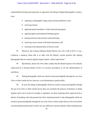 24
medical/dental training and experience as opposed to the taking of digital photographs to create a
scan:
• capturing a radiographic image using ionizing radiation (x-ray);
• removing sutures;
• applying topical anesthetic or other desensitizing agents;
• applying light-cured medicinal bonding agents;
• placing and removing alveolar socket dressings;
• removing excess cement with hand instruments; and
• assisting in the administration of nitrous oxide.
93. Moreover, the existing Alabama Dental Practice Act, Ala. Code § 34-9-1 et seq.,
evidences a statutory intent that is at odds with the Board’s current position that making
photographs that are stored as digital images requires “direct supervision.”
94. Specifically, almost all of the other conduct that the Board requires to be directly
supervised by a licensed dentist involve (1) invasive procedures or (2) the administration of
anesthesia.
95. Taking photographs which are stored or processed digitally through the use of an
iTero or other similar device, however, is not threatening to patient safety.
96. In sum, the taking of photographs which are stored or processed digitally through
the use of an iTero or other similar device does not constitute the practice of dentistry or dental
hygiene and is not in need of oversight or regulation, let alone requiring direct supervision by a
dentist. If anything, rules that proactively allow trained personnel to take photographs which are
stored or processed digitally through the use of an iTero or other similar device to be reviewed by
a licensed dental professional on their own are sufficient to protect patients while simultaneously
Case 2:18-cv-01679-RDP Document 1 Filed 10/12/18 Page 24 of 46
 