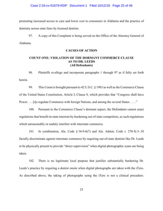 25
promoting increased access to care and lower cost to consumers in Alabama and the practice of
dentistry across state lines by licensed dentists.
97. A copy of this Complaint is being served on the Office of the Attorney General of
Alabama.
CAUSES OF ACTION
COUNT ONE: VIOLATION OF THE DORMANT COMMERCE CLAUSE
AS TO DR. LEEDS
(All Defendants)
98. Plaintiffs re-allege and incorporate paragraphs 1 through 97 as if fully set forth
herein.
99. This Count is brought pursuant to 42 U.S.C. § 1983 as well as the Commerce Clause
of the United States Constitution, Article I, Clause 8, which provides that “Congress shall have
Power . . . [t]o regulate Commerce with foreign Nations, and among the several States . . . .”
100. Pursuant to the Commerce Clause’s dormant aspect, the Defendants cannot enact
regulations that benefit in-state interests by burdening out-of-state competitors, as such regulations
which unreasonably or unduly interfere with interstate commerce.
101. In combination, Ala. Code § 34-9-6(7) and Ala. Admin. Code r. 270-X-3-.10
facially discriminate against interstate commerce by requiring out-of-state dentists like Dr. Leeds
to be physically present to provide “direct supervision” when digital photographic scans are being
taken.
102. There is no legitimate local purpose that justifies substantially burdening Dr.
Leeds’s practice by requiring a dentist onsite when digital photographs are taken with the iTero.
As described above, the taking of photographs using the iTero is not a clinical procedure.
Case 2:18-cv-01679-RDP Document 1 Filed 10/12/18 Page 25 of 46
 