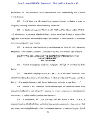 26
Furthermore, the iTero presents no risk to consumers that onsite supervision by a local dentist
would eliminate.
103. Even if there were a legitimate local purpose for such a regulation, it would be
adequately served by reasonable, nondiscriminatory alternatives.
104. In the alternative, even if Ala. Code § 34-9-6(7) and Ala. Admin. Code r. 270-X-3-
.10, taken together, were not facially discriminatory against out-of-state dentists, as interpreted to
apply here by the Board, the burden they impose on commerce is clearly excessive in relation to
the nonexistent putative local benefits.
105. Accordingly, this Court should grant declaratory and injunctive relief restraining
Defendants’ violation of the Commerce Clause and award Dr. Leeds attorneys’ fees and costs.
COUNT TWO: VIOLATION OF THE DORMANT COMMERCE CLAUSE
AS TO SMILEDIRECT
(All Defendants)
106. Plaintiffs re-allege and incorporate paragraphs 1 through 105 as if fully set forth
herein.
107. This Count is brought pursuant to 42 U.S.C. § 1983 as well as the Commerce Clause
of the United States Constitution, Article I, Clause 8, which provides that “Congress shall have
Power . . . [t]o regulate Commerce with foreign Nations, and among the several States . . . .”
108. Pursuant to the Commerce Clause’s dormant aspect, the Defendants cannot enact
regulations that benefit in-state interests by burdening out-of-state competitors, as such regulations
unreasonably or unduly interfere with interstate commerce.
109. In combination, Ala. Code § 34-9-6(7) and Ala. Admin. Code r. 270-X-3-.10
disproportionately affect SmileDirect and its interstate operations, as an out-of-state company that
provides a teledentistry platform for offsite dentists or orthodontists to review and approve digital
Case 2:18-cv-01679-RDP Document 1 Filed 10/12/18 Page 26 of 46
 