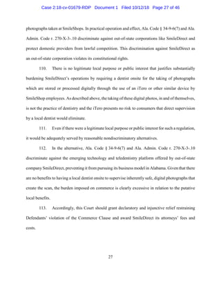 27
photographs taken at SmileShops. In practical operation and effect, Ala. Code § 34-9-6(7) and Ala.
Admin. Code r. 270-X-3-.10 discriminate against out-of-state corporations like SmileDirect and
protect domestic providers from lawful competition. This discrimination against SmileDirect as
an out-of-state corporation violates its constitutional rights.
110. There is no legitimate local purpose or public interest that justifies substantially
burdening SmileDirect’s operations by requiring a dentist onsite for the taking of photographs
which are stored or processed digitally through the use of an iTero or other similar device by
SmileShop employees. As described above, the taking of these digital photos, in and of themselves,
is not the practice of dentistry and the iTero presents no risk to consumers that direct supervision
by a local dentist would eliminate.
111. Even if there were a legitimate local purpose or public interest for such a regulation,
it would be adequately served by reasonable nondiscriminatory alternatives.
112. In the alternative, Ala. Code § 34-9-6(7) and Ala. Admin. Code r. 270-X-3-.10
discriminate against the emerging technology and teledentistry platform offered by out-of-state
company SmileDirect, preventing it from pursuing its business model in Alabama. Given that there
are no benefits to having a local dentist onsite to supervise inherently safe, digital photographs that
create the scan, the burden imposed on commerce is clearly excessive in relation to the putative
local benefits.
113. Accordingly, this Court should grant declaratory and injunctive relief restraining
Defendants’ violation of the Commerce Clause and award SmileDirect its attorneys’ fees and
costs.
Case 2:18-cv-01679-RDP Document 1 Filed 10/12/18 Page 27 of 46
 