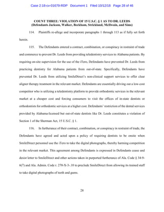 28
COUNT THREE: VIOLATION OF 15 U.S.C. § 1 AS TO DR. LEEDS
(Defendants Jackson, Walker, Beckham, Strickland, McIlwain, and Sims)
114. Plaintiffs re-allege and incorporate paragraphs 1 through 113 as if fully set forth
herein.
115. The Defendants entered a contract, combination, or conspiracy in restraint of trade
and commerce to prevent Dr. Leeds from providing teledentistry services to Alabama patients. By
requiring on-site supervision for the use of the iTero, Defendants have prevented Dr. Leeds from
practicing dentistry for Alabama patients from out-of-state. Specifically, Defendants have
prevented Dr. Leeds from utilizing SmileDirect’s non-clinical support services to offer clear
aligner therapy treatment in the relevant market. Defendants are essentially driving out a low-cost
competitor who is utilizing a teledentistry platform to provide orthodontic services in the relevant
market at a cheaper cost and forcing consumers to visit the offices of in-state dentists or
orthodontists for orthodontic services at a higher cost. Defendants’ restriction of the dental services
provided by Alabama-licensed but out-of-state dentists like Dr. Leeds constitutes a violation of
Section 1 of the Sherman Act, 15 U.S.C. § 1.
116. In furtherance of their contract, combination, or conspiracy in restraint of trade, the
Defendants have agreed and acted upon a policy of requiring dentists to be onsite when
SmileDirect personnel use the iTero to take the digital photographs, thereby harming competition
in the relevant market. This agreement among Defendants is expressed in Defendants cease and
desist letter to SmileDirect and other actions taken in purported furtherance of Ala. Code § 34-9-
6(7) and Ala. Admin. Code r. 270-X-3-.10 to preclude SmileDirect from allowing its trained staff
to take digital photographs of teeth and gums.
Case 2:18-cv-01679-RDP Document 1 Filed 10/12/18 Page 28 of 46
 