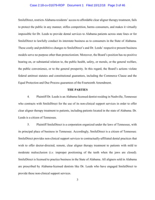 3
SmileDirect, restricts Alabama residents’ access to affordable clear aligner therapy treatment, fails
to protect the public in any manner, stifles competition, harms consumers, and makes it virtually
impossible for Dr. Leeds to provide dental services to Alabama patients across state lines or for
SmileDirect to lawfully conduct its interstate business as to consumers in the State of Alabama.
These costly and prohibitive changes to SmileDirect’s and Dr. Leeds’ respective present business
models serve no purpose other than protectionism. Moreover, the Board’s position has no positive
bearing on, or substantial relation to, the public health, safety, or morals, or the general welfare,
the public convenience, or to the general prosperity. In this regard, the Board’s actions violate
federal antitrust statutes and constitutional guarantees, including the Commerce Clause and the
Equal Protection and Due Process guarantees of the Fourteenth Amendment.
THE PARTIES
4. Plaintiff Dr. Leeds is an Alabama-licensed dentist residing in Nashville, Tennessee
who contracts with SmileDirect for the use of its non-clinical support services in order to offer
clear aligner therapy treatment to patients, including patients located in the state of Alabama. Dr.
Leeds is a citizen of Tennessee.
5. Plaintiff SmileDirect is a corporation organized under the laws of Tennessee, with
its principal place of business in Tennessee. Accordingly, SmileDirect is a citizen of Tennessee.
SmileDirect provides non-clinical support services to contractually-affiliated dental practices that
wish to offer doctor-directed, remote, clear aligner therapy treatment to patients with mild to
moderate malocclusion (i.e. improper positioning of the teeth when the jaws are closed).
SmileDirect is licensed to practice business in the State of Alabama. All aligners sold in Alabama
are prescribed by Alabama-licensed dentists like Dr. Leeds who have engaged SmileDirect to
provide these non-clinical support services.
Case 2:18-cv-01679-RDP Document 1 Filed 10/12/18 Page 3 of 46
 