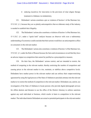 30
• reducing incentives for innovation in the provision of clear aligner therapy
treatment in Alabama via teledentistry.
121. Defendants’ actions constitute a per se violation of Section 1 of the Sherman Act,
15 U.S.C. § 1, because they are so plainly anticompetitive that no elaborate study of the industry
is needed to establish their illegality.
122. The Defendants’ actions also constitute a violation of Section 1 of the Sherman Act,
15 U.S.C. § 1, under a “quick look” analysis because an observer with even a rudimentary
understanding of economics could conclude that their actions would have an anticompetitive effect
on consumers in the relevant market.
123. The Defendants’ actions also constitute a violation of Section 1 of the Sherman Act,
15 U.S.C. § 1, under the Rule of Reason because the facts and circumstances reveal that they have
an adverse impact on competition that cannot be justified as a procompetitive measure.
124. On their face, the Defendants’ actions restrict, and are intended to restrict, the
method of competing in the relevant market, thereby restricting the number of competitors and
causing prices in the relevant market to rise, maintain, or stabilize above competitive levels.
Defendants have market power in the relevant market and can enforce their output-restricting
agreement by using the legal process of the State of Alabama to preclude entrance into the relevant
market or to restrict the method of competition in the relevant market. Defendants can, and do, use
investigators of the State of Alabama to locate persons who provide digital photograph services
for offsite dentists and threaten to use the office of the District Attorney to enforce sanctions
against any such individual or business, which results in harm to competition in the relevant
market. The individual dentist Defendants are actual or potential participants in the relevant market
Case 2:18-cv-01679-RDP Document 1 Filed 10/12/18 Page 30 of 46
 