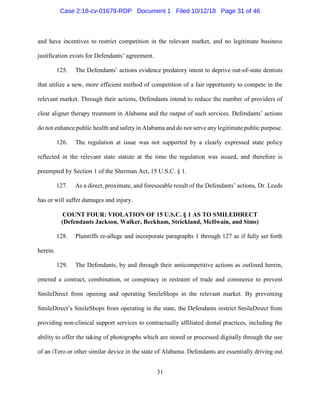 31
and have incentives to restrict competition in the relevant market, and no legitimate business
justification exists for Defendants’ agreement.
125. The Defendants’ actions evidence predatory intent to deprive out-of-state dentists
that utilize a new, more efficient method of competition of a fair opportunity to compete in the
relevant market. Through their actions, Defendants intend to reduce the number of providers of
clear aligner therapy treatment in Alabama and the output of such services. Defendants’ actions
do not enhance public health and safety in Alabama and do not serve any legitimate public purpose.
126. The regulation at issue was not supported by a clearly expressed state policy
reflected in the relevant state statute at the time the regulation was issued, and therefore is
preempted by Section 1 of the Sherman Act, 15 U.S.C. § 1.
127. As a direct, proximate, and foreseeable result of the Defendants’ actions, Dr. Leeds
has or will suffer damages and injury.
COUNT FOUR: VIOLATION OF 15 U.S.C. § 1 AS TO SMILEDIRECT
(Defendants Jackson, Walker, Beckham, Strickland, McIlwain, and Sims)
128. Plaintiffs re-allege and incorporate paragraphs 1 through 127 as if fully set forth
herein.
129. The Defendants, by and through their anticompetitive actions as outlined herein,
entered a contract, combination, or conspiracy in restraint of trade and commerce to prevent
SmileDirect from opening and operating SmileShops in the relevant market. By preventing
SmileDirect’s SmileShops from operating in the state, the Defendants restrict SmileDirect from
providing non-clinical support services to contractually affiliated dental practices, including the
ability to offer the taking of photographs which are stored or processed digitally through the use
of an iTero or other similar device in the state of Alabama. Defendants are essentially driving out
Case 2:18-cv-01679-RDP Document 1 Filed 10/12/18 Page 31 of 46
 