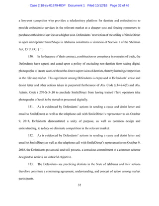 32
a low-cost competitor who provides a teledentistry platform for dentists and orthodontists to
provide orthodontic services in the relevant market at a cheaper cost and forcing consumers to
purchase orthodontic services at a higher cost. Defendants’ restriction of the ability of SmileDirect
to open and operate SmileShops in Alabama constitutes a violation of Section 1 of the Sherman
Act, 15 U.S.C. § 1.
130. In furtherance of their contract, combination or conspiracy in restraint of trade, the
Defendants have agreed and acted upon a policy of excluding non-dentists from taking digital
photographs to create scans without the direct supervision of dentists, thereby harming competition
in the relevant market. This agreement among Defendants is expressed in Defendants’ cease and
desist letter and other actions taken in purported furtherance of Ala. Code § 34-9-6(7) and Ala.
Admin. Code r 270-X-3-.10 to preclude SmileDirect from having trained iTero operators take
photographs of teeth to be stored or processed digitally.
131. As is evidenced by Defendants’ actions in sending a cease and desist letter and
email to SmileDirect as well as the telephone call with SmileDirect’s representatives on October
9, 2018, Defendants demonstrated a unity of purpose, as well as common design and
understanding, to reduce or eliminate competition in the relevant market.
132. As is evidenced by Defendants’ actions in sending a cease and desist letter and
email to SmileDirect as well as the telephone call with SmileDirect’s representative on October 9,
2018, the Defendants possessed, and still possess, a conscious commitment to a common scheme
designed to achieve an unlawful objective.
133. The Defendants are practicing dentists in the State of Alabama and their actions
therefore constitute a continuing agreement, understanding, and concert of action among market
participants.
Case 2:18-cv-01679-RDP Document 1 Filed 10/12/18 Page 32 of 46
 
