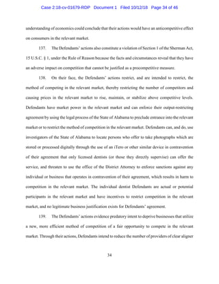 34
understanding of economics could conclude that their actions would have an anticompetitive effect
on consumers in the relevant market.
137. The Defendants’ actions also constitute a violation of Section 1 of the Sherman Act,
15 U.S.C. § 1, under the Rule of Reason because the facts and circumstances reveal that they have
an adverse impact on competition that cannot be justified as a procompetitive measure.
138. On their face, the Defendants’ actions restrict, and are intended to restrict, the
method of competing in the relevant market, thereby restricting the number of competitors and
causing prices in the relevant market to rise, maintain, or stabilize above competitive levels.
Defendants have market power in the relevant market and can enforce their output-restricting
agreement by using the legal process of the State of Alabama to preclude entrance into the relevant
market or to restrict the method of competition in the relevant market. Defendants can, and do, use
investigators of the State of Alabama to locate persons who offer to take photographs which are
stored or processed digitally through the use of an iTero or other similar device in contravention
of their agreement that only licensed dentists (or those they directly supervise) can offer the
service, and threaten to use the office of the District Attorney to enforce sanctions against any
individual or business that operates in contravention of their agreement, which results in harm to
competition in the relevant market. The individual dentist Defendants are actual or potential
participants in the relevant market and have incentives to restrict competition in the relevant
market, and no legitimate business justification exists for Defendants’ agreement.
139. The Defendants’ actions evidence predatory intent to deprive businesses that utilize
a new, more efficient method of competition of a fair opportunity to compete in the relevant
market. Through their actions, Defendants intend to reduce the number of providers of clear aligner
Case 2:18-cv-01679-RDP Document 1 Filed 10/12/18 Page 34 of 46
 