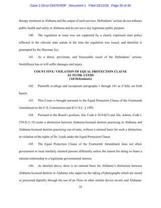 35
therapy treatment in Alabama and the output of such services. Defendants’ actions do not enhance
public health and safety in Alabama and do not serve any legitimate public purpose.
140. The regulation at issue was not supported by a clearly expressed state policy
reflected in the relevant state statute at the time the regulation was issued, and therefore is
preempted by the Sherman Act.
141. As a direct, proximate, and foreseeable result of the Defendants’ actions,
SmileDirect has or will suffer damages and injury.
COUNT FIVE: VIOLATION OF EQUAL PROTECTION CLAUSE
AS TO DR. LEEDS
(All Defendants)
142. Plaintiffs re-allege and incorporate paragraphs 1 through 141 as if fully set forth
herein.
143. This Count is brought pursuant to the Equal Protection Clause of the Fourteenth
Amendment to the U.S. Constitution and 42 U.S.C. § 1983.
144. Pursuant to the Board’s position, Ala. Code § 34-9-6(7) and Ala. Admin. Code r.
270-X-3-.10 create a distinction between Alabama-licensed dentists practicing in Alabama and
Alabama-licensed dentists practicing out-of-state, without a rational basis for such a distinction,
in violation of the rights of Dr. Leeds under the Equal Protection Clause.
145. The Equal Protection Clause of the Fourteenth Amendment does not allow
government to treat similarly situated persons differently unless the reason for doing so bears a
rational relationship to a legitimate governmental interest.
146. As detailed above, there is no rational basis for Alabama’s distinction between
Alabama-licensed dentists in Alabama who supervise the taking of photographs which are stored
or processed digitally through the use of an iTero or other similar device on-site and Alabama-
Case 2:18-cv-01679-RDP Document 1 Filed 10/12/18 Page 35 of 46
 