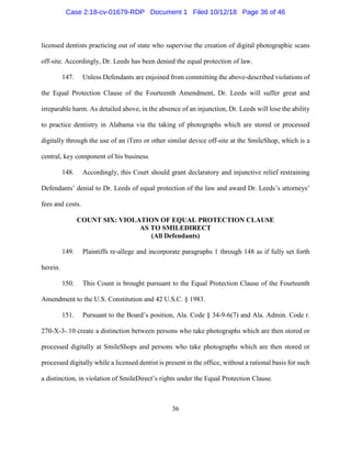 36
licensed dentists practicing out of state who supervise the creation of digital photographic scans
off-site. Accordingly, Dr. Leeds has been denied the equal protection of law.
147. Unless Defendants are enjoined from committing the above-described violations of
the Equal Protection Clause of the Fourteenth Amendment, Dr. Leeds will suffer great and
irreparable harm. As detailed above, in the absence of an injunction, Dr. Leeds will lose the ability
to practice dentistry in Alabama via the taking of photographs which are stored or processed
digitally through the use of an iTero or other similar device off-site at the SmileShop, which is a
central, key component of his business.
148. Accordingly, this Court should grant declaratory and injunctive relief restraining
Defendants’ denial to Dr. Leeds of equal protection of the law and award Dr. Leeds’s attorneys’
fees and costs.
COUNT SIX: VIOLATION OF EQUAL PROTECTION CLAUSE
AS TO SMILEDIRECT
(All Defendants)
149. Plaintiffs re-allege and incorporate paragraphs 1 through 148 as if fully set forth
herein.
150. This Count is brought pursuant to the Equal Protection Clause of the Fourteenth
Amendment to the U.S. Constitution and 42 U.S.C. § 1983.
151. Pursuant to the Board’s position, Ala. Code § 34-9-6(7) and Ala. Admin. Code r.
270-X-3-.10 create a distinction between persons who take photographs which are then stored or
processed digitally at SmileShops and persons who take photographs which are then stored or
processed digitally while a licensed dentist is present in the office, without a rational basis for such
a distinction, in violation of SmileDirect’s rights under the Equal Protection Clause.
Case 2:18-cv-01679-RDP Document 1 Filed 10/12/18 Page 36 of 46
 