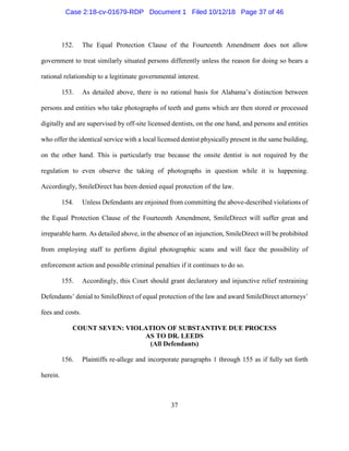 37
152. The Equal Protection Clause of the Fourteenth Amendment does not allow
government to treat similarly situated persons differently unless the reason for doing so bears a
rational relationship to a legitimate governmental interest.
153. As detailed above, there is no rational basis for Alabama’s distinction between
persons and entities who take photographs of teeth and gums which are then stored or processed
digitally and are supervised by off-site licensed dentists, on the one hand, and persons and entities
who offer the identical service with a local licensed dentist physically present in the same building,
on the other hand. This is particularly true because the onsite dentist is not required by the
regulation to even observe the taking of photographs in question while it is happening.
Accordingly, SmileDirect has been denied equal protection of the law.
154. Unless Defendants are enjoined from committing the above-described violations of
the Equal Protection Clause of the Fourteenth Amendment, SmileDirect will suffer great and
irreparable harm. As detailed above, in the absence of an injunction, SmileDirect will be prohibited
from employing staff to perform digital photographic scans and will face the possibility of
enforcement action and possible criminal penalties if it continues to do so.
155. Accordingly, this Court should grant declaratory and injunctive relief restraining
Defendants’ denial to SmileDirect of equal protection of the law and award SmileDirect attorneys’
fees and costs.
COUNT SEVEN: VIOLATION OF SUBSTANTIVE DUE PROCESS
AS TO DR. LEEDS
(All Defendants)
156. Plaintiffs re-allege and incorporate paragraphs 1 through 155 as if fully set forth
herein.
Case 2:18-cv-01679-RDP Document 1 Filed 10/12/18 Page 37 of 46
 