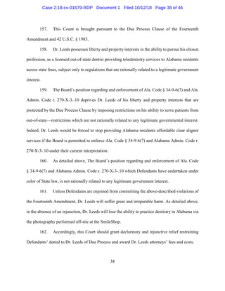 38
157. This Count is brought pursuant to the Due Process Clause of the Fourteenth
Amendment and 42 U.S.C. § 1983.
158. Dr. Leeds possesses liberty and property interests in the ability to pursue his chosen
profession, as a licensed out-of-state dentist providing teledentistry services to Alabama residents
across state lines, subject only to regulations that are rationally related to a legitimate government
interest.
159. The Board’s position regarding and enforcement of Ala. Code § 34-9-6(7) and Ala.
Admin. Code r. 270-X-3-.10 deprives Dr. Leeds of his liberty and property interests that are
protected by the Due Process Clause by imposing restrictions on his ability to serve patients from
out-of-state—restrictions which are not rationally related to any legitimate governmental interest.
Indeed, Dr. Leeds would be forced to stop providing Alabama residents affordable clear aligner
services if the Board is permitted to enforce Ala. Code § 34-9-6(7) and Alabama Admin. Code r.
270-X-3-.10 under their current interpretation.
160. As detailed above, The Board’s position regarding and enforcement of Ala. Code
§ 34-9-6(7) and Alabama Admin. Code r. 270-X-3-.10 which Defendants have undertaken under
color of State law, is not rationally related to any legitimate government interest.
161. Unless Defendants are enjoined from committing the above-described violations of
the Fourteenth Amendment, Dr. Leeds will suffer great and irreparable harm. As detailed above,
in the absence of an injunction, Dr. Leeds will lose the ability to practice dentistry in Alabama via
the photography performed off-site at the SmileShop.
162. Accordingly, this Court should grant declaratory and injunctive relief restraining
Defendants’ denial to Dr. Leeds of Due Process and award Dr. Leeds attorneys’ fees and costs.
Case 2:18-cv-01679-RDP Document 1 Filed 10/12/18 Page 38 of 46
 
