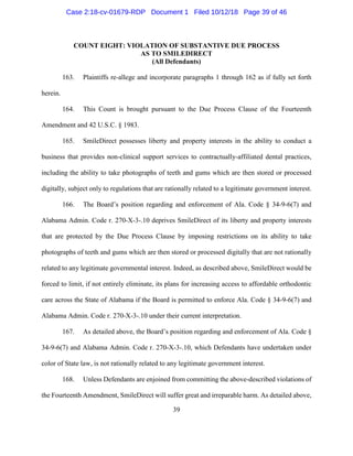 39
COUNT EIGHT: VIOLATION OF SUBSTANTIVE DUE PROCESS
AS TO SMILEDIRECT
(All Defendants)
163. Plaintiffs re-allege and incorporate paragraphs 1 through 162 as if fully set forth
herein.
164. This Count is brought pursuant to the Due Process Clause of the Fourteenth
Amendment and 42 U.S.C. § 1983.
165. SmileDirect possesses liberty and property interests in the ability to conduct a
business that provides non-clinical support services to contractually-affiliated dental practices,
including the ability to take photographs of teeth and gums which are then stored or processed
digitally, subject only to regulations that are rationally related to a legitimate government interest.
166. The Board’s position regarding and enforcement of Ala. Code § 34-9-6(7) and
Alabama Admin. Code r. 270-X-3-.10 deprives SmileDirect of its liberty and property interests
that are protected by the Due Process Clause by imposing restrictions on its ability to take
photographs of teeth and gums which are then stored or processed digitally that are not rationally
related to any legitimate governmental interest. Indeed, as described above, SmileDirect would be
forced to limit, if not entirely eliminate, its plans for increasing access to affordable orthodontic
care across the State of Alabama if the Board is permitted to enforce Ala. Code § 34-9-6(7) and
Alabama Admin. Code r. 270-X-3-.10 under their current interpretation.
167. As detailed above, the Board’s position regarding and enforcement of Ala. Code §
34-9-6(7) and Alabama Admin. Code r. 270-X-3-.10, which Defendants have undertaken under
color of State law, is not rationally related to any legitimate government interest.
168. Unless Defendants are enjoined from committing the above-described violations of
the Fourteenth Amendment, SmileDirect will suffer great and irreparable harm. As detailed above,
Case 2:18-cv-01679-RDP Document 1 Filed 10/12/18 Page 39 of 46
 