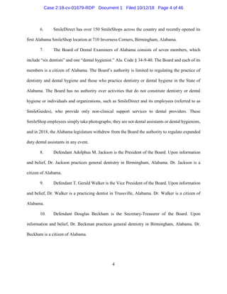 4
6. SmileDirect has over 150 SmileShops across the country and recently opened its
first Alabama SmileShop location at 710 Inverness Corners, Birmingham, Alabama.
7. The Board of Dental Examiners of Alabama consists of seven members, which
include “six dentists” and one “dental hygienist.” Ala. Code § 34-9-40. The Board and each of its
members is a citizen of Alabama. The Board’s authority is limited to regulating the practice of
dentistry and dental hygiene and those who practice dentistry or dental hygiene in the State of
Alabama. The Board has no authority over activities that do not constitute dentistry or dental
hygiene or individuals and organizations, such as SmileDirect and its employees (referred to as
SmileGuides), who provide only non-clinical support services to dental providers. These
SmileShop employees simply take photographs; they are not dental assistants or dental hygienists,
and in 2018, the Alabama legislature withdrew from the Board the authority to regulate expanded
duty dental assistants in any event.
8. Defendant Adolphus M. Jackson is the President of the Board. Upon information
and belief, Dr. Jackson practices general dentistry in Birmingham, Alabama. Dr. Jackson is a
citizen of Alabama.
9. Defendant T. Gerald Walker is the Vice President of the Board. Upon information
and belief, Dr. Walker is a practicing dentist in Trussville, Alabama. Dr. Walker is a citizen of
Alabama.
10. Defendant Douglas Beckham is the Secretary-Treasurer of the Board. Upon
information and belief, Dr. Beckman practices general dentistry in Birmingham, Alabama. Dr.
Beckham is a citizen of Alabama.
Case 2:18-cv-01679-RDP Document 1 Filed 10/12/18 Page 4 of 46
 