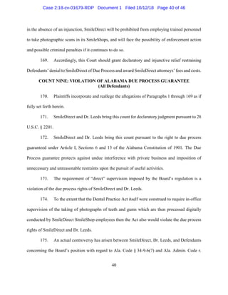 40
in the absence of an injunction, SmileDirect will be prohibited from employing trained personnel
to take photographic scans in its SmileShops, and will face the possibility of enforcement action
and possible criminal penalties if it continues to do so.
169. Accordingly, this Court should grant declaratory and injunctive relief restraining
Defendants’ denial to SmileDirect of Due Process and award SmileDirect attorneys’ fees and costs.
COUNT NINE: VIOLATION OF ALABAMA DUE PROCESS GUARANTEE
(All Defendants)
170. Plaintiffs incorporate and reallege the allegations of Paragraphs 1 through 169 as if
fully set forth herein.
171. SmileDirect and Dr. Leeds bring this count for declaratory judgment pursuant to 28
U.S.C. § 2201.
172. SmileDirect and Dr. Leeds bring this count pursuant to the right to due process
guaranteed under Article I, Sections 6 and 13 of the Alabama Constitution of 1901. The Due
Process guarantee protects against undue interference with private business and imposition of
unnecessary and unreasonable restraints upon the pursuit of useful activities.
173. The requirement of “direct” supervision imposed by the Board’s regulation is a
violation of the due process rights of SmileDirect and Dr. Leeds.
174. To the extent that the Dental Practice Act itself were construed to require in-office
supervision of the taking of photographs of teeth and gums which are then processed digitally
conducted by SmileDirect SmileShop employees then the Act also would violate the due process
rights of SmileDirect and Dr. Leeds.
175. An actual controversy has arisen between SmileDirect, Dr. Leeds, and Defendants
concerning the Board’s position with regard to Ala. Code § 34-9-6(7) and Ala. Admin. Code r.
Case 2:18-cv-01679-RDP Document 1 Filed 10/12/18 Page 40 of 46
 