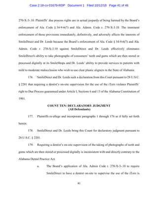 41
270-X-3-.10. Plaintiffs’ due process rights are in actual jeopardy of being harmed by the Board’s
enforcement of Ala. Code § 34-9-6(7) and Ala. Admin. Code r. 270-X-3.10. The imminent
enforcement of those provisions immediately, definitively, and adversely affects the interests of
SmileDirect and Dr. Leeds because the Board’s enforcement of Ala. Code § 34-9-6(7) and Ala.
Admin. Code r. 270-X-3.10 against SmileDirect and Dr. Leeds effectively eliminates
SmileDirect's ability to take photographs of consumers’ teeth and gums which are then stored or
processed digitally at its SmileShops and Dr. Leeds’ ability to provide services to patients with
mild to moderate malocclusion who wish to use clear plastic aligners in the State of Alabama.
176. SmileDirect and Dr. Leeds seek a declaration from this Court pursuant to 28 U.S.C.
§ 2201 that requiring a dentist’s on-site supervision for the use of the iTero violates Plaintiffs’
right to Due Process guaranteed under Article I, Sections 6 and 13 of the Alabama Constitution of
1901.
COUNT TEN: DECLARATORY JUDGMENT
(All Defendants)
177. Plaintiffs re-allege and incorporate paragraphs 1 through 176 as if fully set forth
herein.
178. SmileDirect and Dr. Leeds bring this Count for declaratory judgment pursuant to
28 U.S.C. § 2201.
179. Requiring a dentist’s on-site supervision of the taking of photographs of teeth and
gums which are then stored or processed digitally is inconsistent with and directly contrary to the
Alabama Dental Practice Act.
a. The Board’s application of Ala. Admin Code r. 270-X-3-.10 to require
SmileDirect to have a dentist on-site to supervise the use of the iTero is
Case 2:18-cv-01679-RDP Document 1 Filed 10/12/18 Page 41 of 46
 