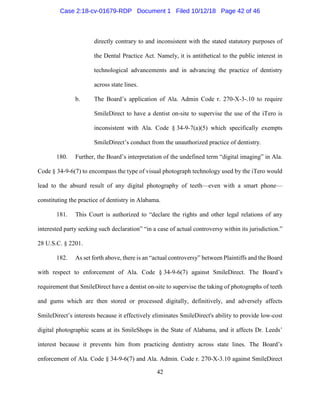 42
directly contrary to and inconsistent with the stated statutory purposes of
the Dental Practice Act. Namely, it is antithetical to the public interest in
technological advancements and in advancing the practice of dentistry
across state lines.
b. The Board’s application of Ala. Admin Code r. 270-X-3-.10 to require
SmileDirect to have a dentist on-site to supervise the use of the iTero is
inconsistent with Ala. Code § 34-9-7(a)(5) which specifically exempts
SmileDirect’s conduct from the unauthorized practice of dentistry.
180. Further, the Board’s interpretation of the undefined term “digital imaging” in Ala.
Code § 34-9-6(7) to encompass the type of visual photograph technology used by the iTero would
lead to the absurd result of any digital photography of teeth—even with a smart phone—
constituting the practice of dentistry in Alabama.
181. This Court is authorized to “declare the rights and other legal relations of any
interested party seeking such declaration” “in a case of actual controversy within its jurisdiction.”
28 U.S.C. § 2201.
182. As set forth above, there is an “actual controversy” between Plaintiffs and the Board
with respect to enforcement of Ala. Code § 34-9-6(7) against SmileDirect. The Board’s
requirement that SmileDirect have a dentist on-site to supervise the taking of photographs of teeth
and gums which are then stored or processed digitally, definitively, and adversely affects
SmileDirect’s interests because it effectively eliminates SmileDirect's ability to provide low-cost
digital photographic scans at its SmileShops in the State of Alabama, and it affects Dr. Leeds’
interest because it prevents him from practicing dentistry across state lines. The Board’s
enforcement of Ala. Code § 34-9-6(7) and Ala. Admin. Code r. 270-X-3.10 against SmileDirect
Case 2:18-cv-01679-RDP Document 1 Filed 10/12/18 Page 42 of 46
 