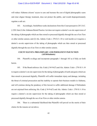43
will reduce Alabama citizens’ access to care and increase the cost of digital photographic scans
and clear aligner therapy treatment, does not protect the public, and would disproportionately
regulate a safe act.
183. Accordingly, SmileDirect seeks declarations from this Court pursuant to 28 U.S.C.
§ 2201 that (1) the Alabama Dental Practice Act does not require a dentist’s on-site supervision of
the taking of photographs which are then stored or processed digitally through the use of an iTero
or other similar camera; and (2) Ala. Admin. Code r. 270-X-3-.10 is void insofar as it requires a
dentist’s on-site supervision of the taking of photographs which are then stored or processed
digitally through the use of an iTero or other similar camera.
COUNT ELEVEN: PRELIMINARY AND PERMANENT INJUNCTION
(All Defendants)
184. Plaintiffs re-allege and incorporate paragraphs 1 through 183 as if fully set forth
herein.
185. If the Board enforces Ala. Code § 34-9-6(7) and Ala. Admin. Code r. 270-X-3-.10
to require a dentist’s on-site supervision for the taking of photographs of teeth and gums which are
then stored or processed digitally, Plaintiffs will suffer immediate injury and damage, including
the threat of criminal prosecution and the inability to operate their business models in Alabama,
and will continue during the pendency of this lawsuit to suffer additional damage if Defendants
are not enjoined from enforcing Ala. Code § 34-9-6(7) and Ala. Admin. Code r. 270-X-3-.10 to
require a dentist’s on-site supervision for the taking of photographs which are then stored or
processed digitally through the use of an iTero or other similar camera.
186. There is a substantial likelihood that Plaintiffs will prevail on the merits of their
claims for the reasons set out above.
Case 2:18-cv-01679-RDP Document 1 Filed 10/12/18 Page 43 of 46
 