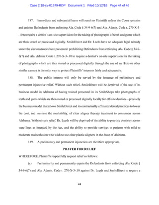 44
187. Immediate and substantial harm will result to Plaintiffs unless the Court restrains
and enjoins Defendants from enforcing Ala. Code § 34-9-6(7) and Ala. Admin. Code r. 270-X-3-
.10 to require a dentist’s on-site supervision for the taking of photographs of teeth and gums which
are then stored or processed digitally. SmileDirect and Dr. Leeds have no adequate legal remedy
under the circumstances here presented: prohibiting Defendants from enforcing Ala. Code § 34-9-
6(7) and Ala. Admin. Code r. 270-X-3-.10 to require a dentist’s on-site supervision for the taking
of photographs which are then stored or processed digitally through the use of an iTero or other
similar camera is the only way to protect Plaintiffs’ interests fairly and adequately.
188. The public interest will only be served by the issuance of preliminary and
permanent injunctive relief. Without such relief, SmileDirect will be deprived of the use of its
business model in Alabama of having trained personnel in its SmileShops take photographs of
teeth and gums which are then stored or processed digitally locally for off-site dentists—precisely
the business model that allows SmileDirect and its contractually affiliated dental practices to lower
the cost, and increase the availability, of clear aligner therapy treatment to consumers across
Alabama. Without such relief, Dr. Leeds will be deprived of the ability to practice dentistry across
state lines as intended by the Act, and the ability to provide services to patients with mild to
moderate malocclusion who wish to use clear plastic aligners in the State of Alabama.
189. A preliminary and permanent injunction are therefore appropriate.
PRAYER FOR RELIEF
WHEREFORE, Plaintiffs respectfully request relief as follows:
(a) Preliminarily and permanently enjoin the Defendants from enforcing Ala. Code §
34-9-6(7) and Ala. Admin. Code r. 270-X-3-.10 against Dr. Leeds and SmileDirect to require a
Case 2:18-cv-01679-RDP Document 1 Filed 10/12/18 Page 44 of 46
 