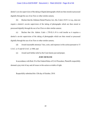45
dentist’s on-site supervision of the taking of digital photographs which are then stored or processed
digitally through the use of an iTero or other similar camera;
(b) Declare that the Alabama Dental Practice Act, Ala. Code § 34-9-1 et seq., does not
require a dentist’s on-site supervision of the taking of photographs which are then stored or
processed digitally through the use of an iTero or other similar camera;
(c) Declare that Ala. Admin. Code r. 270-X-3-.10 is void insofar as it requires a
dentist’s on-site supervision of the taking of photographs which are then stored or processed
digitally through the use of an iTero or other similar camera;
(d) Award reasonable attorneys’ fees, costs, and expenses in this action pursuant to 15
U.S.C. § 15 and 42 U.S.C. § 1988; and
(e) Award such further relief as the Court deems just and proper.
JURY DEMAND
In accordance with Rule 38 of the Federal Rules of Civil Procedure, Plaintiffs respectfully
demand a jury trial of any and all issues in this action so triable of right.
Respectfully submitted this 12th day of October, 2018.
Case 2:18-cv-01679-RDP Document 1 Filed 10/12/18 Page 45 of 46
 