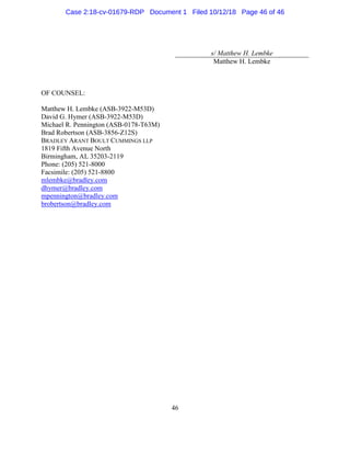 46
s/ Matthew H. Lembke
Matthew H. Lembke
OF COUNSEL:
Matthew H. Lembke (ASB-3922-M53D)
David G. Hymer (ASB-3922-M53D)
Michael R. Pennington (ASB-0178-T63M)
Brad Robertson (ASB-3856-Z12S)
BRADLEY ARANT BOULT CUMMINGS LLP
1819 Fifth Avenue North
Birmingham, AL 35203-2119
Phone: (205) 521-8000
Facsimile: (205) 521-8800
mlembke@bradley.com
dhymer@bradley.com
mpennington@bradley.com
brobertson@bradley.com
Case 2:18-cv-01679-RDP Document 1 Filed 10/12/18 Page 46 of 46
 