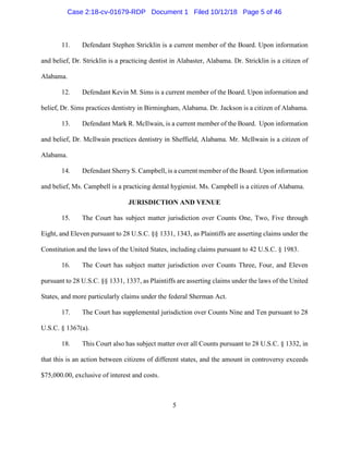 5
11. Defendant Stephen Stricklin is a current member of the Board. Upon information
and belief, Dr. Stricklin is a practicing dentist in Alabaster, Alabama. Dr. Stricklin is a citizen of
Alabama.
12. Defendant Kevin M. Sims is a current member of the Board. Upon information and
belief, Dr. Sims practices dentistry in Birmingham, Alabama. Dr. Jackson is a citizen of Alabama.
13. Defendant Mark R. McIlwain, is a current member of the Board. Upon information
and belief, Dr. McIlwain practices dentistry in Sheffield, Alabama. Mr. McIlwain is a citizen of
Alabama.
14. Defendant Sherry S. Campbell, is a current member of the Board. Upon information
and belief, Ms. Campbell is a practicing dental hygienist. Ms. Campbell is a citizen of Alabama.
JURISDICTION AND VENUE
15. The Court has subject matter jurisdiction over Counts One, Two, Five through
Eight, and Eleven pursuant to 28 U.S.C. §§ 1331, 1343, as Plaintiffs are asserting claims under the
Constitution and the laws of the United States, including claims pursuant to 42 U.S.C. § 1983.
16. The Court has subject matter jurisdiction over Counts Three, Four, and Eleven
pursuant to 28 U.S.C. §§ 1331, 1337, as Plaintiffs are asserting claims under the laws of the United
States, and more particularly claims under the federal Sherman Act.
17. The Court has supplemental jurisdiction over Counts Nine and Ten pursuant to 28
U.S.C. § 1367(a).
18. This Court also has subject matter over all Counts pursuant to 28 U.S.C. § 1332, in
that this is an action between citizens of different states, and the amount in controversy exceeds
$75,000.00, exclusive of interest and costs.
Case 2:18-cv-01679-RDP Document 1 Filed 10/12/18 Page 5 of 46
 
