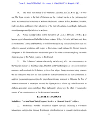 6
19. The Board was created by the Alabama Legislature. See Ala. Code §§ 34-9-40 et
seq. The Board operates in the State of Alabama and the events giving rise to the claims asserted
in this Action occurred in the State of Alabama. Defendants Jackson, Walker, Beckham, Stricklin,
McIlwain, Sims, and Campbell are all citizens of the State of Alabama. Accordingly, Defendants
are subject to personal jurisdiction in Alabama.
20. Venue is proper in this District pursuant to 28 U.S.C. § 1391 and 15 U.S.C. § 22
because upon information and belief Defendants Jackson, Walker, Stricklin, McIlwain, and Sims
all reside in this District and the Board is deemed to reside in any judicial district in which it is
subject to personal jurisdiction with respect to this Action, which includes this District. Venue is
also proper in this District because a substantial part of the events or omissions giving rise to the
claims asserted in this Action occurred in this District.
21. The Defendants’ actions substantially and adversely affect interstate commerce in
the “relevant market” as described herein. Plaintiffs and Defendants provide services in interstate
commerce and certain of the Defendants perform clear aligner therapy treatment using products
that are sold across state lines and from outside the State of Alabama into the State of Alabama. In
addition, by restraining competition for clear aligner therapy treatment in Alabama, the flow of
interstate commerce is interrupted because the aligner products offered by Plaintiffs are sent to
Alabama consumers across state lines. Thus, Defendants’ actions have the effect of reducing the
amount of interstate commerce to the detriment of consumers.
FACTUAL BACKGROUND
SmileDirect Provides Non-Clinical Support Services to Licensed Dental Providers.
22. SmileDirect provides non-clinical support services, including a web-based
teledentistry platform, that licensed dentists and orthodontists use to connect with their patients
Case 2:18-cv-01679-RDP Document 1 Filed 10/12/18 Page 6 of 46
 