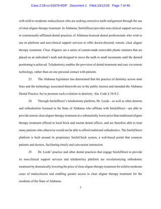 7
with mild to moderate malocclusion who are seeking corrective teeth realignment through the use
of clear aligner therapy treatment. In Alabama, SmileDirect provides non-clinical support services
to contractually-affiliated dental practices of Alabama-licensed dental professionals who wish to
use its platform and non-clinical support services to offer doctor-directed, remote, clear aligner
therapy treatment. Clear Aligners are a series of custom-made removable plastic retainers that are
placed on an individual’s teeth and designed to move the teeth in small increments until the desired
positioning is achieved. Teledentistry enables the provision of dental treatment and care via remote
technology, rather than on-site personal contact with patients.
23. The Alabama legislature has determined that the practice of dentistry across state
lines and the technology associated therewith are in the public interest and intended the Alabama
Dental Practice Act to promote such evolution in dentistry. Ala. Code § 34-9-2.
24. Through SmileDirect’s teledentistry platform, Dr. Leeds—as well as other dentists
and orthodontists licensed in the State of Alabama who affiliate with SmileDirect—are able to
provide remote clear aligner therapy treatment at a substantially lower price than traditional aligner
therapy treatment offered in local brick and mortar dental offices, and are therefore able to treat
many patients who otherwise would not be able to afford traditional orthodontics. The SmileDirect
platform is built around its proprietary SmileCheck system, a web-based portal that connects
patients and doctors, facilitating timely and convenient interaction.
25. Dr. Leeds’ practice and other dental practices that engage SmileDirect to provide
its non-clinical support services and teledentistry platform are revolutionizing orthodontic
treatment by dramatically lowering the price of clear aligner therapy treatment for mild to moderate
cases of malocclusion and enabling greater access to clear aligner therapy treatment for the
residents of the State of Alabama.
Case 2:18-cv-01679-RDP Document 1 Filed 10/12/18 Page 7 of 46
 