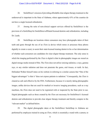 8
26. SmileDirect’s mission of providing affordable clear aligner therapy treatment to the
underserved is important in the State of Alabama, where approximately 63% of the counties do
not have a single licensed orthodontist.
27. Among the suite of non-clinical support services offered by SmileDirect is the
provision of a SmileShop for SmileDirect-affiliated licensed dentists and orthodontists, including
Dr. Leeds.
28. SmileShops are locations where consumers may have photographs taken of their
teeth and gums through the use of an iTero (a device which stores or processes these photos
digitally to create a scan), to assist their state-licensed treating dentist in his or her determination
of whether such consumers are candidates for clear aligner therapy treatment. The only sense in
which the imaging performed by the iTero is digital is that its photographic images are stored on
digital storage media instead of film. The iTero does not utilize ionizing radiation, x-rays, gamma
rays, or any similar radiation and does not penetrate the gums, oral tissues, or teeth. In fact,
Defendant Walker himself states on his website in referring to a similar camera that “One of the
biggest advantages” is that it “does not expose patients to radiation.” Consequently, the iTero is
cleared as safe and effective by the FDA. Furthermore, because it is merely taking photographic
images, unlike devices that are used for medical or invasive imaging procedures, such as x-ray
machines, the iTero does not need to be registered with or inspected by the State prior to use.
Digital photographs such as those created by the iTero are necessary for SmileDirect’s licensed
dentists and orthodontists to provide clear aligner therapy treatment and thereby compete in the
“relevant market” as defined below.
29. The digital photographs taken at the SmileDirect SmileShop in Alabama are
performed by employees trained in using an iTero, which is essentially a wand with a camera, to
Case 2:18-cv-01679-RDP Document 1 Filed 10/12/18 Page 8 of 46
 
