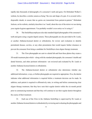 9
rapidly take thousands of photographs of a consumer’s teeth and gums. On Defendant Walker’s
website, he describes a similar camera as being “the size and shape of a pen. It is covered with a
disposable sheath, to ensure that no germs are transmitted from patient-to-patient.” Defendant
Jackson, on his website, similarly describes it as “small, about the size of the mirror we use during
your regular hygiene appointment. You probably wouldn’t even notice we’re using it.”
30. The SmileShop employees also take standard digital photographs of the consumer’s
teeth and gums using a regular digital camera. These photographs are also provided to Dr. Leeds,
or another Alabama-licensed dentist or orthodontist, for review and evaluation to identify
periodontal disease, cavities, or any other presentation that would require further clearance or
prevent the consumer from being a candidate for SmileDirect clear aligner therapy treatment.
31. The iTero photographs are sent to a dental lab and from these photos they create a
3D model treatment plan which—along with the standard photographs, the consumer’s health and
dental histories, and other pertinent information—are reviewed and evaluated by Dr. Leeds or
another Alabama-licensed dentist or orthodontist.
32. The Alabama-licensed dentist or orthodontist also determines whether any
additional information, x-rays, or further photographs are required or appropriate. If so, the dentist
indicates what additional information is required before a treatment decision can be made. In
addition, each patient is required to affirmatively state, in writing and before commencing clear
aligner therapy treatment, that they have seen their regular dentist within the six-month period
prior to commencing treatment and that they will continue to see their regular dentist throughout
the course of their treatment.
33. Each use of the iTero in the Alabama SmileShop is supervised by Dr. Leeds or
another Alabama-licensed dentist or orthodontist by reviewing and evaluating the photographs and
Case 2:18-cv-01679-RDP Document 1 Filed 10/12/18 Page 9 of 46
 