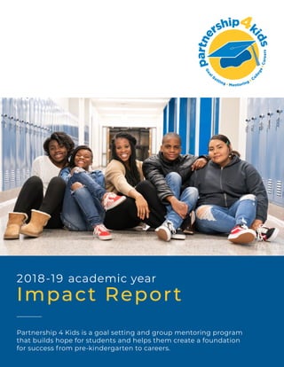 2018-19 academic year
Impact Report
Partnership 4 Kids is a goal setting and group mentoring program
that builds hope for students and helps them create a foundation
for success from pre-kindergarten to careers.
 