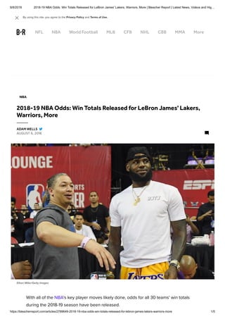 8/8/2018 2018-19 NBA Odds: Win Totals Released for LeBron James' Lakers, Warriors, More | Bleacher Report | Latest News, Videos and Hig…
https://bleacherreport.com/articles/2789649-2018-19-nba-odds-win-totals-released-for-lebron-james-lakers-warriors-more 1/5
Ethan Miller/Getty Images
With all of the NBA's key player moves likely done, odds for all 30 teams' win totals
during the 2018-19 season have been released. 
NBA
2018-19 NBA Odds: Win Totals Released for LeBron James' Lakers,
Warriors, More
AUGUST 6, 2018
ADAM WELLS
NFL NBA World Football MLB CFB NHL CBB MMA More
By using this site, you agree to the Privacy Policy and Terms of Use. 
 
