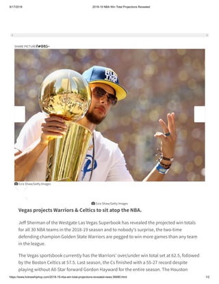 8/17/2018 2018-19 NBA Win Total Projections Revealed
https://www.hotnewhiphop.com/2018-19-nba-win-total-projections-revealed-news.56680.html 1/2
Vegas projects Warriors & Celtics to sit atop the NBA.
Je Sherman of the Westgate Las Vegas Superbook has revealed the projected win totals
for all 30 NBA teams in the 2018-19 season and to nobody's surprise, the two-time
defending champion Golden State Warriors are pegged to win more games than any team
in the league. 
The Vegas sportsbook currently has the Warriors' over/under win total set at 62.5, followed
by the Boston Celtics at 57.5. Last season, the Cs finished with a 55-27 record despite
playing without All-Star forward Gordon Hayward for the entire season. The Houston
SHARE PICTURE
 Ezra Shaw/Getty Images
 Ezra Shaw/Getty Images
 