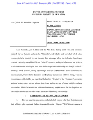 CONSOLIDATED SECOND AMENDED CLASS ACTION COMPLAINT
UNITED STATES DISTRICT COURT
SOUTHERN DISTRICT OF NEW YORK
In re Qudian Inc. Securities Litigation
Master File No. 1:17-cv-09741-RA
CLASS ACTION
CONSOLIDATED SECOND AMENDED
CLASS ACTION COMPLAINT FOR
VIOLATIONS OF THE FEDERAL
SECURITIES LAWS
JURY TRIAL DEMANDED
Lead Plaintiffs Alan B. Hertz and the Alan Hertz Family 2012 Trust and additional
plaintiff Darwin Sutanto (collectively, “Plaintiffs”), individually and on behalf of all other
persons similarly situated, by and through their attorneys, allege the following based upon
personal knowledge as to Plaintiffs and Plaintiffs’ own acts, and upon information and belief as
to all other matters, based upon, inter alia, the investigation conducted by and through Plaintiffs’
attorneys, which included, among other things, a review of Defendants’ public statements and
announcements, United States Securities and Exchange Commission (“SEC”) filings, wire and
press releases published by and regarding Qudian Inc. (“Qudian” or the “Company”), securities
analysts’ reports, news stories, witness interviews, and the review of other publicly available
information. Plaintiffs believe that substantial evidentiary support exists for the allegations set
forth herein and will be available after a reasonable opportunity for discovery.
I. NATURE OF THE ACTION AND OVERVIEW
1. This is a securities class action on behalf of all persons other than Defendants and
their affiliates who purchased Qudian American Depositary Shares (“ADSs”) in or traceable to
Case 1:17-cv-09741-JMF Document 134 Filed 07/27/18 Page 1 of 55
 