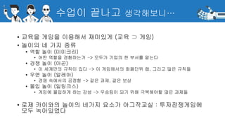 수업이 끝나고 생각해보니…
• 교육을 게임을 이용해서 재미있게 (교육 ⊃ 게임)
• 놀이의 네 가지 종류
• 역할 놀이 (미미크리)
• 어떤 역할을 경험하는가 -> 모두가 기업의 한 부서를 맡는다
• 경쟁 놀이 (아곤)
• 이 세계만의 규칙이 있다 -> 이 게임에서의 화폐단위 랩, 그리고 많은 규칙들
• 우연 놀이 (알레아)
• 경쟁 속에서의 공정함 -> 같은 과제, 같은 보상
• 몰입 놀이 (일링크스)
• 게임에 몰입하게 하는 감성 -> 우승팀이 되기 위해 극복해야할 많은 과제들
• 로제 카이와의 놀이의 네가지 요소가 아그작교실 : 투자전쟁게임에
모두 녹아있었다
 