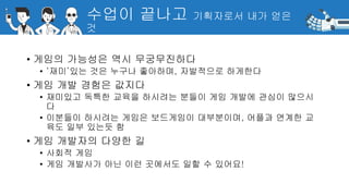 수업이 끝나고 기획자로서 내가 얻은
것
• 게임의 가능성은 역시 무궁무진하다
• ‘재미’있는 것은 누구나 좋아하며, 자발적으로 하게한다
• 게임 개발 경험은 값지다
• 재미있고 독특한 교육을 하시려는 분들이 게임 개발에 관심이 많으시
다
• 이분들이 하시려는 게임은 보드게임이 대부분이며, 어플과 연계한 교
육도 일부 있는듯 함
• 게임 개발자의 다양한 길
• 사회적 게임
• 게임 개발사가 아닌 이런 곳에서도 일할 수 있어요!
 