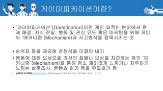 게이미피케이션이란?
• ‘게이미피케이션’(Gamification)이란 게임 외적인 분야에서 문
제 해결, 지식 전달, 행동 및 관심 유도 혹은 마케팅을 위해 게임
의 '매커니즘'(Mechanism)과 사고방식을 접목시키는 것
• 순위표 등을 제공해 경쟁심을 이끌어 내기
• 행동에 대한 보상으로 가상의 화폐나 보상을 지급하는 등의 ‘매
커니즘’(Mechanism)을 통해 평소 재미없게 느끼거나 지루하게
느끼는 설문조사, 콘텐츠 읽기 등을 유도하기 등
• [네이버 지식백과] 게이미피케이션 [Gamification] (게임용어사전: 기관/용어, 2013. 12. 12.)
 