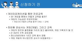 신청하기 전
• 게이미피케이션을 통한 진로교육
• 와! 게임을 통해서 어떻게 교육을 할까?
• 게임의 가능성은 무궁무진해!
• 게임으로 어떻게 교육을 할까? (게임 ⊃ 교육)
• 첫번째 관심사는 게임(개발), 그리고 교육
• 게임의 장르와 플랫폼을 가리지 않고 좋아하며, 게임 기획자가 될 것
• 2~3년의 수학 과외경험
• 청소년쉼터에서 1년간 교육 봉사 경험
• 게임 개발자 아니었으면 교사가 되었을지도…
 