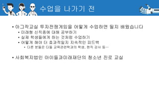 수업을 나가기 전
• 아그작교실 투자전쟁게임을 어떻게 수업하면 될지 배웠습니다
• 미래형 신직종에 대해 공부하기
• 실제 학생들에게 하는 것처럼 수업하기
• 어떻게 해야 더 효과적일지 지속적인 피드백
• 다른 분들은 다들 교육관련학과의 학생, 현직 강사 등…
• 사회복지법인 아이들과미래재단의 청소년 진로 교실
 