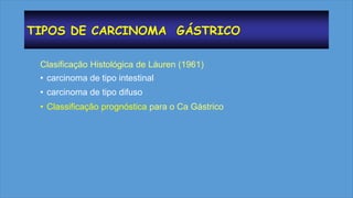 TIPOS DE CARCINOMA GÁSTRICO
Clasificação Histológica de Láuren (1961)
• carcinoma de tipo intestinal
• carcinoma de tipo difuso
• Classificação prognóstica para o Ca Gástrico
 