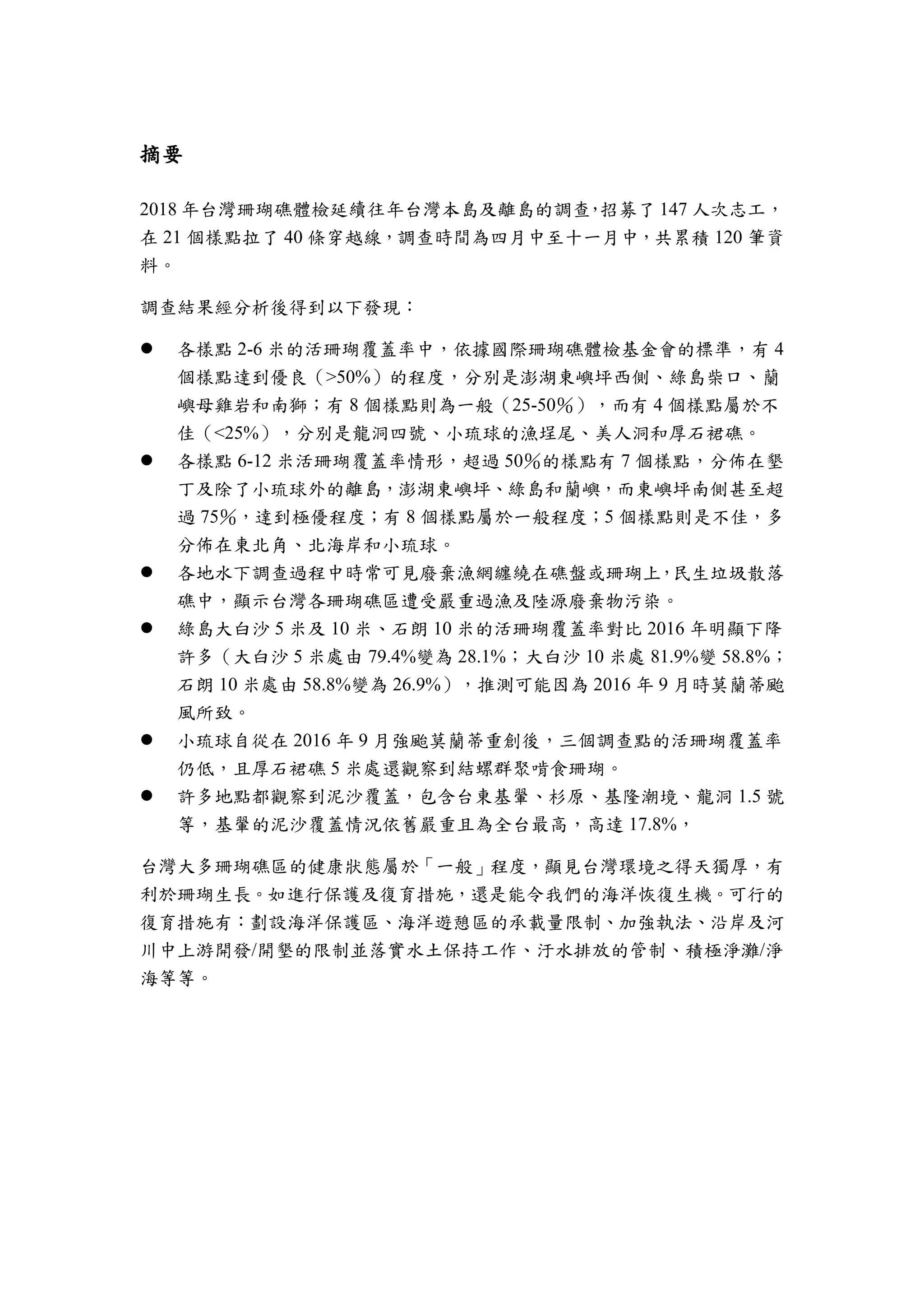 摘要
2018 年台灣珊瑚礁體檢延續往年台灣本島及離島的調查，招募了 147 人次志工，
在 21 個樣點拉了 40 條穿越線，調查時間為四月中至十一月中，共累積 120 筆資
料。
調查結果經分析後得到以下發現：
 各樣點 2-6 米的活珊瑚覆蓋率中，依據國際珊瑚礁體檢基金會的標準，有 4
個樣點達到優良（>50%）的程度，分別是澎湖東嶼坪西側、綠島柴口、蘭
嶼母雞岩和南獅；有 8 個樣點則為一般（25-50％），而有 4 個樣點屬於不
佳（<25%），分別是龍洞四號、小琉球的漁埕尾、美人洞和厚石裙礁。
 各樣點 6-12 米活珊瑚覆蓋率情形，超過 50％的樣點有 7 個樣點，分佈在墾
丁及除了小琉球外的離島，澎湖東嶼坪、綠島和蘭嶼，而東嶼坪南側甚至超
過 75％，達到極優程度；有 8 個樣點屬於一般程度；5 個樣點則是不佳，多
分佈在東北角、北海岸和小琉球。
 各地水下調查過程中時常可見廢棄漁網纏繞在礁盤或珊瑚上，民生垃圾散落
礁中，顯示台灣各珊瑚礁區遭受嚴重過漁及陸源廢棄物污染。
 綠島大白沙 5 米及 10 米、石朗 10 米的活珊瑚覆蓋率對比 2016 年明顯下降
許多（大白沙 5 米處由 79.4%變為 28.1%；大白沙 10 米處 81.9%變 58.8%；
石朗 10 米處由 58.8%變為 26.9%），推測可能因為 2016 年 9 月時莫蘭蒂颱
風所致。
 小琉球自從在 2016 年 9 月強颱莫蘭蒂重創後，三個調查點的活珊瑚覆蓋率
仍低，且厚石裙礁 5 米處還觀察到結螺群聚啃食珊瑚。
 許多地點都觀察到泥沙覆蓋，包含台東基翬、杉原、基隆潮境、龍洞 1.5 號
等，基翬的泥沙覆蓋情況依舊嚴重且為全台最高，高達 17.8%，
台灣大多珊瑚礁區的健康狀態屬於「一般」程度，顯見台灣環境之得天獨厚，有
利於珊瑚生長。如進行保護及復育措施，還是能令我們的海洋恢復生機。可行的
復育措施有：劃設海洋保護區、海洋遊憩區的承載量限制、加強執法、沿岸及河
川中上游開發/開墾的限制並落實水土保持工作、汙水排放的管制、積極淨灘/淨
海等等。
 